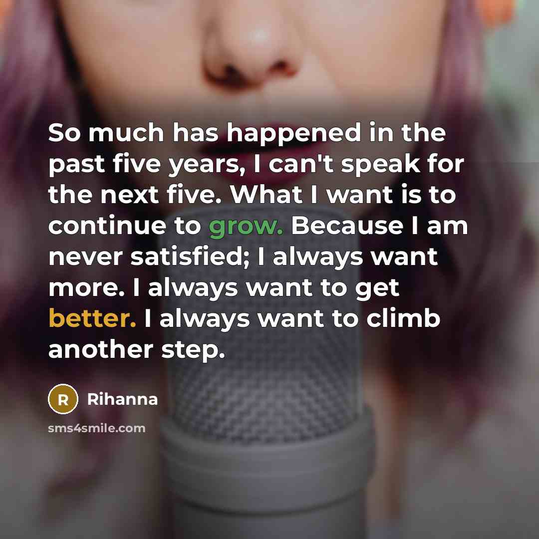 “So much has happened in the past five years, I can't speak for the next five. What I want is to continue to grow. Because I am never satisfied; I always want more. I always want to get better. I always want to climb another step.” quote by Rihanna
