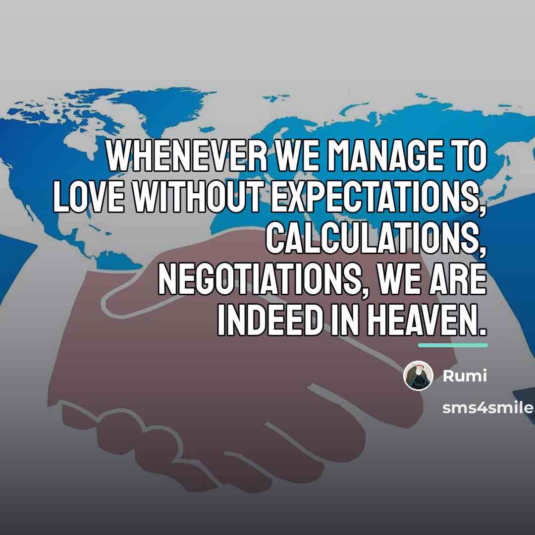 “Whenever we manage to love without expectations, calculations, negotiations, we…” quote by Rumi