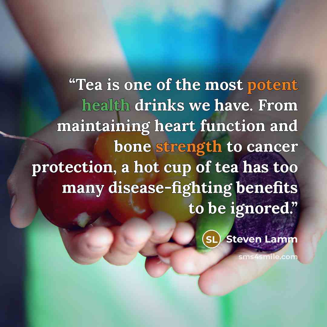 “Tea is one of the most potent health drinks we have. From maintaining heart function and bone strength to cancer protection, a hot cup of tea has too many disease-fighting benefits to be ignored.” quote by Steven Lamm