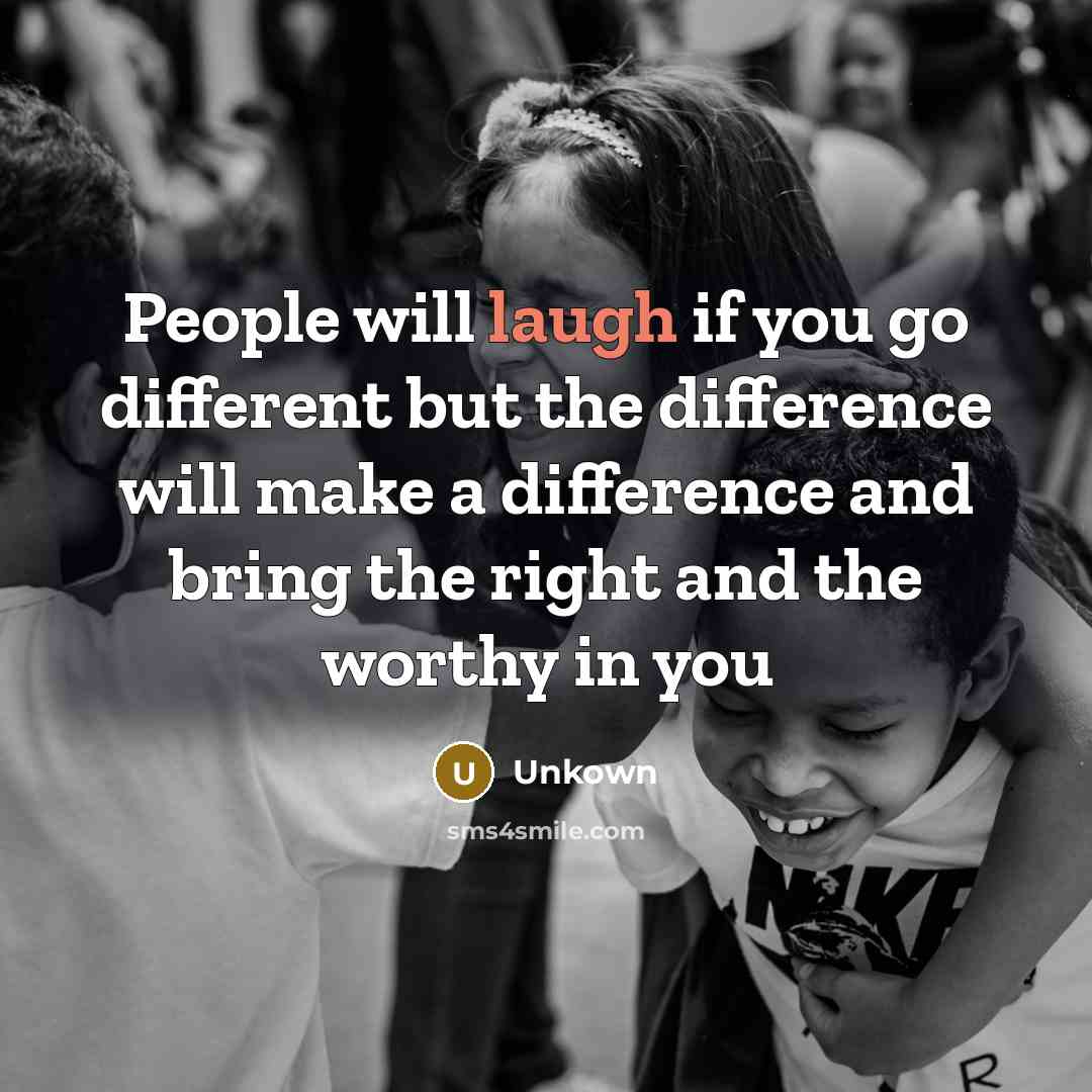 “People will laugh if you go different but the difference will make a difference and bring the right and the worthy in you” quote by Unkown