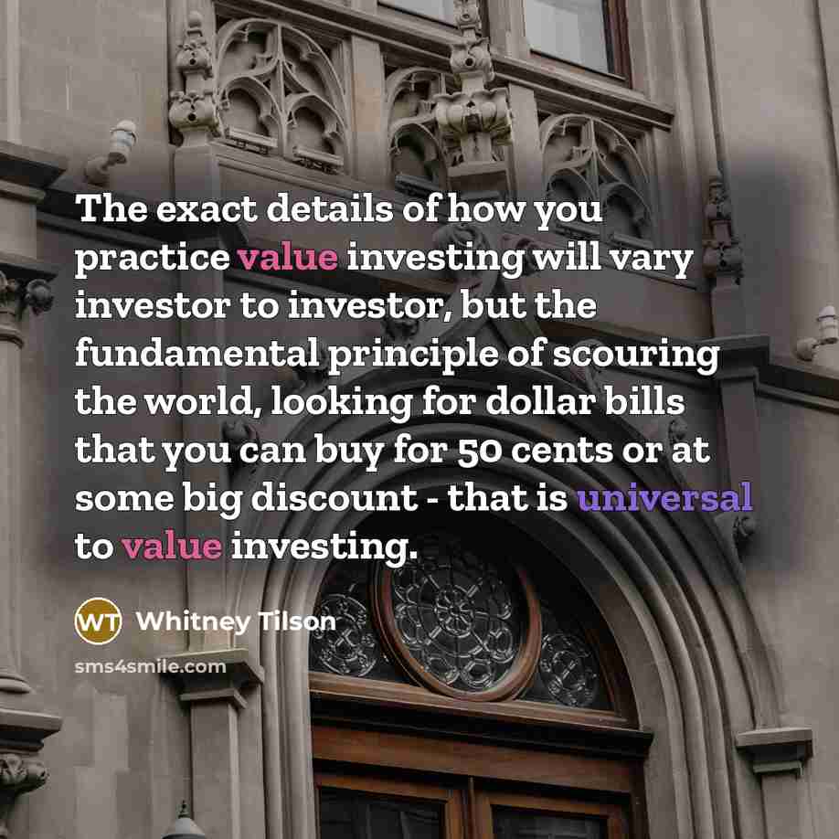 “The exact details of how you practice value investing will vary investor to investor, but the fundamental principle of scouring the world, looking for dollar bills that you can buy for 50 cents or at some big discount - that is universal to value investing.” quote by Whitney Tilson