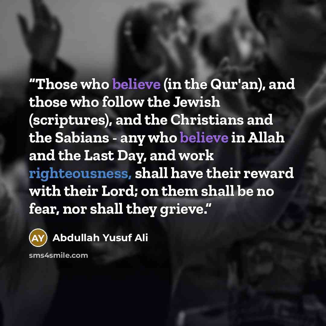“Those who believe (in the Qur'an), and those who follow the Jewish (scriptures), and the Christians and the Sabians - any who believe in Allah and the Last Day, and work righteousness, shall have their reward with their Lord; on them shall be no fear, nor shall they grieve.” quote by Abdullah Yusuf Ali
