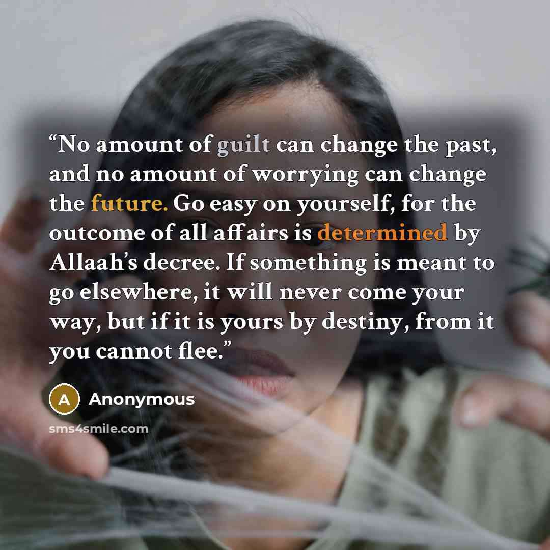 “No amount of guilt can change the past, and no amount of worrying can change the future. Go easy on yourself, for the outcome of all affairs is determined by Allaah’s decree. If something is meant to go elsewhere, it will never come your way, but if it is yours by destiny, from it you cannot flee.” quote by Anonymous