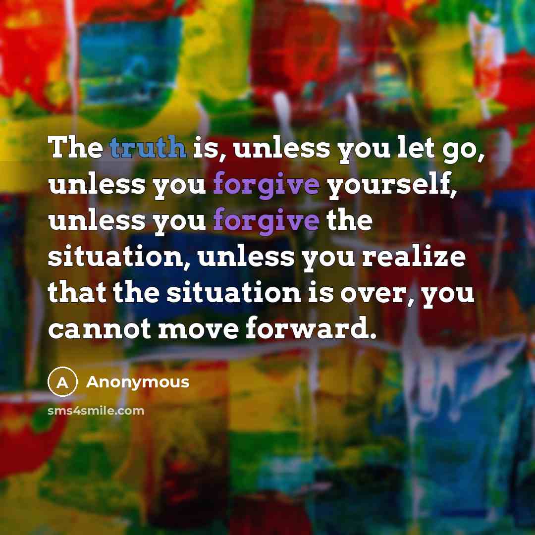 “The truth is, unless you let go, unless you forgive yourself, unless you forgive the situation, unless you realize that the situation is over, you cannot move forward.” quote by Anonymous