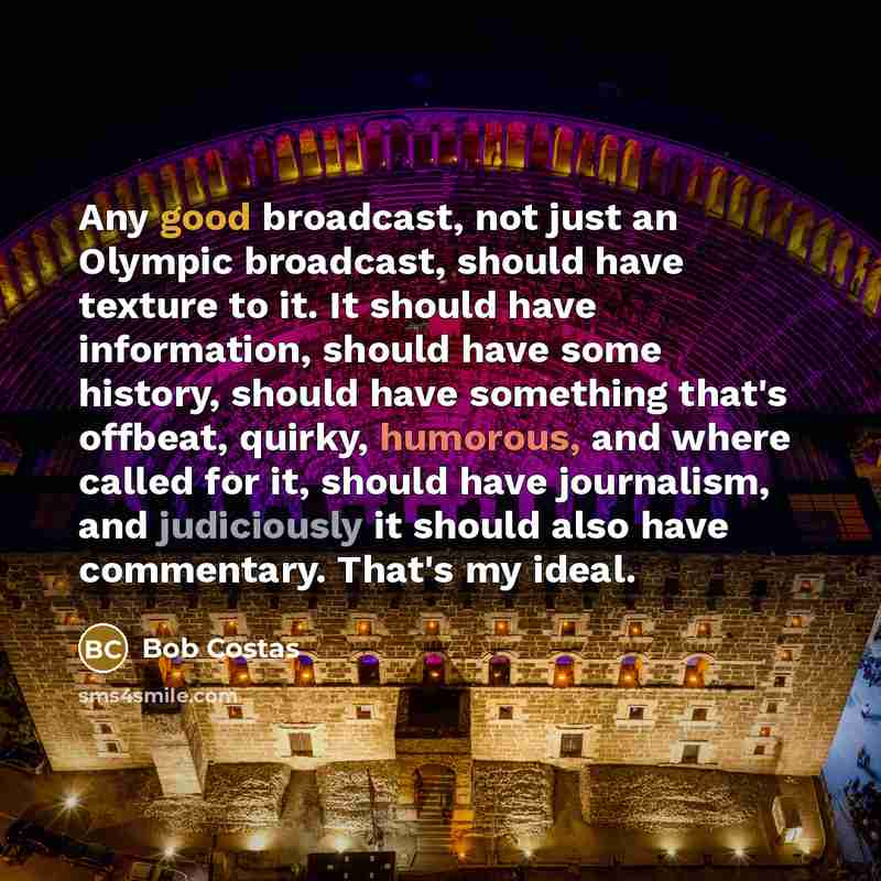 “Any good broadcast, not just an Olympic broadcast, should have texture to it. It should have information, should have some history, should have something that's offbeat, quirky, humorous, and where called for it, should have journalism, and judiciously it should also have commentary. That's my…” quote by Bob Costas