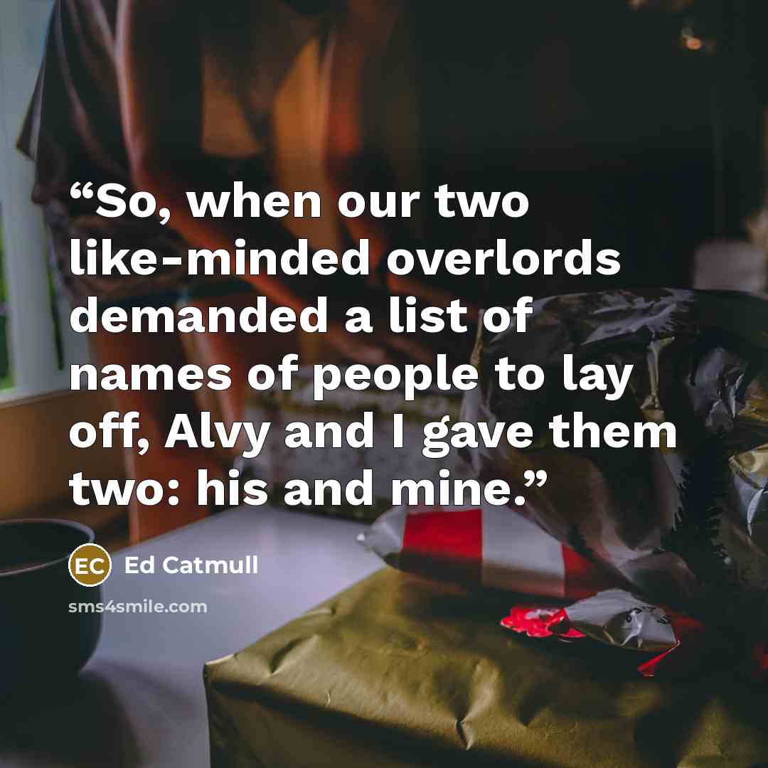 “So, when our two like-minded overlords demanded a list of names of people to lay off, Alvy and I gave them two: his and mine.” quote by Ed Catmull