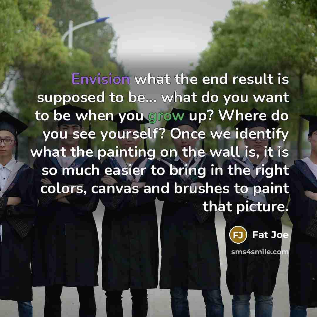 “Envision what the end result is supposed to be... what do you want to be when you grow up? Where do you see yourself? Once we identify what the painting on the wall is, it is so much easier to bring in the right colors, canvas and brushes to paint that picture.” quote by Fat Joe