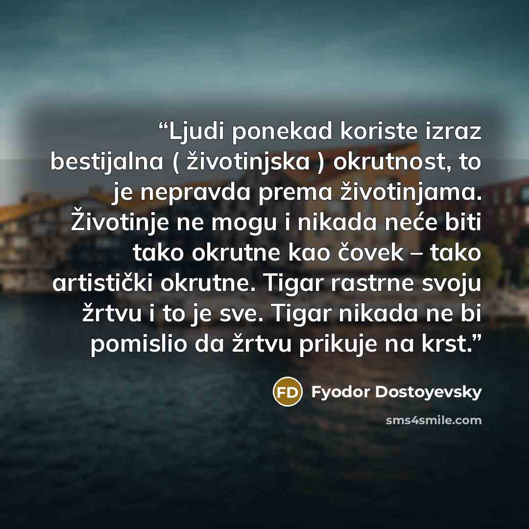 “Ljudi ponekad koriste izraz bestijalna ( životinjska ) okrutnost, to je nepravda prema životinjama. Životinje ne mogu i nikada neće biti tako okrutne kao čovek – tako artistički okrutne. Tigar rastrne svoju žrtvu i to je sve. Tigar nikada ne bi pomislio da žrtvu prikuje na krst.” quote by Fyodor Dostoyevsky