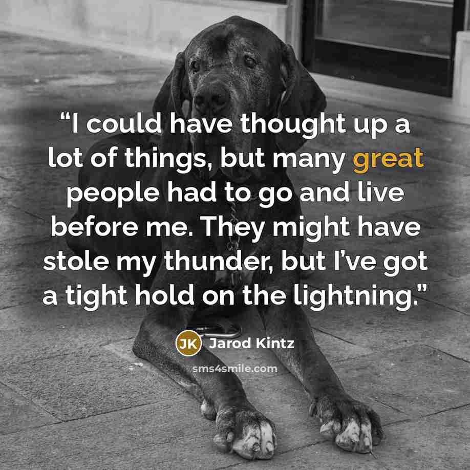 “I could have thought up a lot of things, but many great people had to go and live before me. They might have stole my thunder, but I’ve got a tight hold on the lightning.” quote by Jarod Kintz
