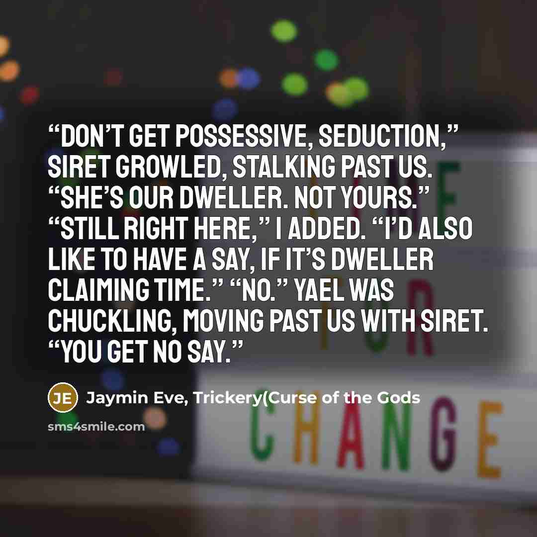“Don’t get possessive, Seduction,” Siret growled, stalking past us. “She’s our dweller. Not yours.” “Still right here,” I added. “I’d also like to have a say, if it’s dweller claiming time.” “No.” Yael was chuckling, moving past us with Siret. “You get no say.” quote by Jaymin Eve, Trickery(Curse of the Gods