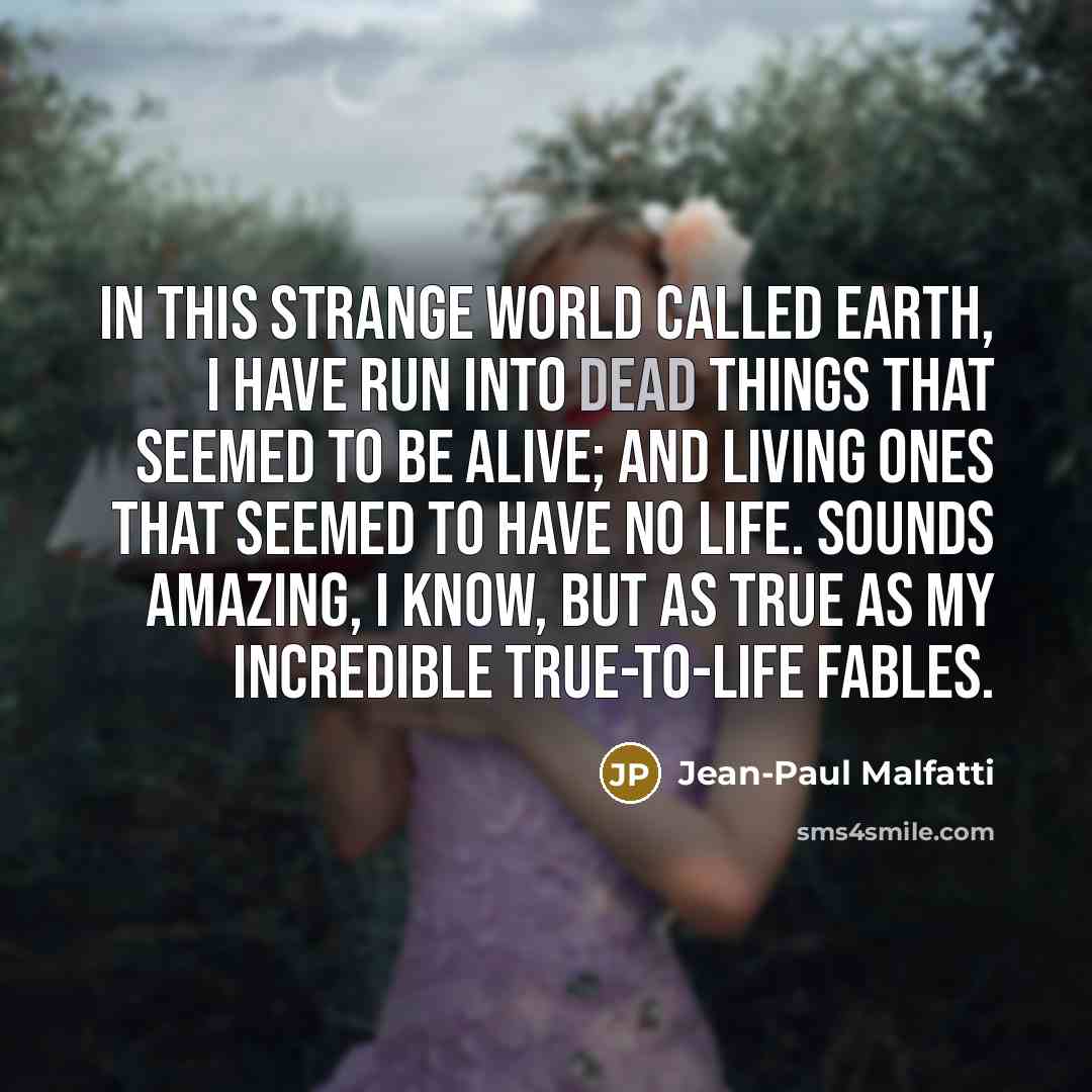 “In this strange world called Earth, I have run into dead things that seemed to be alive; and living ones that seemed to have no life. Sounds amazing, I know, but as true as my incredible true-to-life fables.” quote by Jean-Paul Malfatti