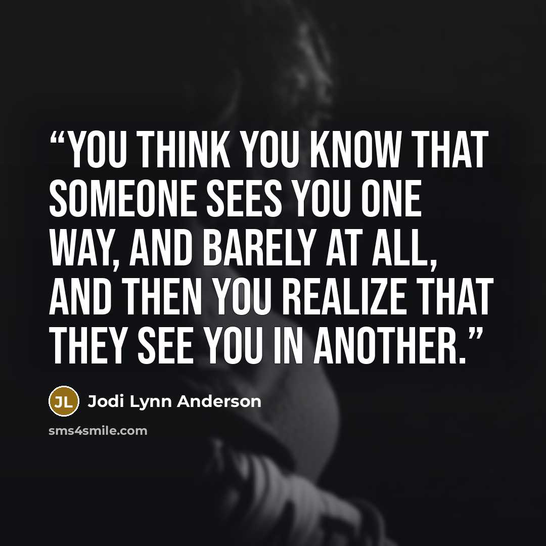 “You think you know that someone sees you one way, and barely at all, and then you realize that they see you in another.” quote by Jodi Lynn Anderson
