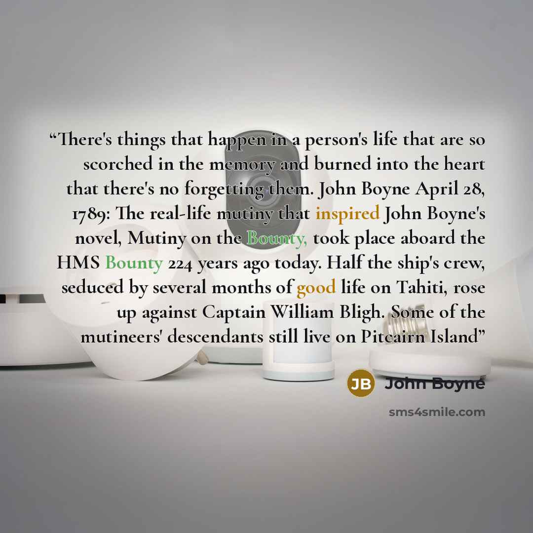 “There's things that happen in a person's life that are so scorched in the memory and burned into the heart that there's no forgetting them. John Boyne April 28, 1789: The real-life mutiny that inspired John Boyne's novel, Mutiny on the Bounty, took place aboard the HMS Bounty 224 years ago today…” quote by John Boyne