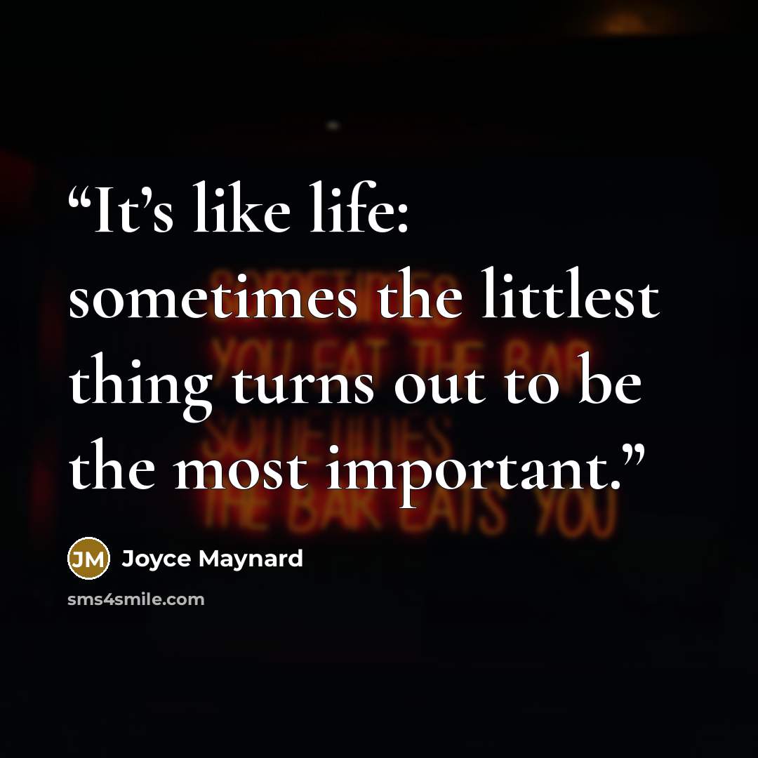 “It’s like life: sometimes the littlest thing turns out to be the most important.” quote by Joyce Maynard