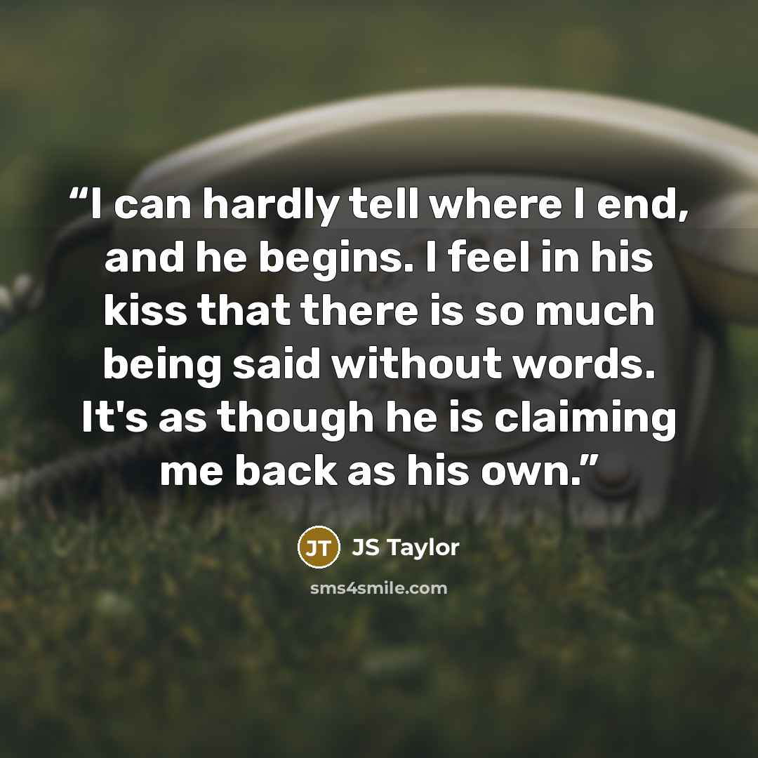 “I can hardly tell where I end, and he begins. I feel in his kiss that there is so much being said without words. It's as though he is claiming me back as his own.” quote by JS Taylor
