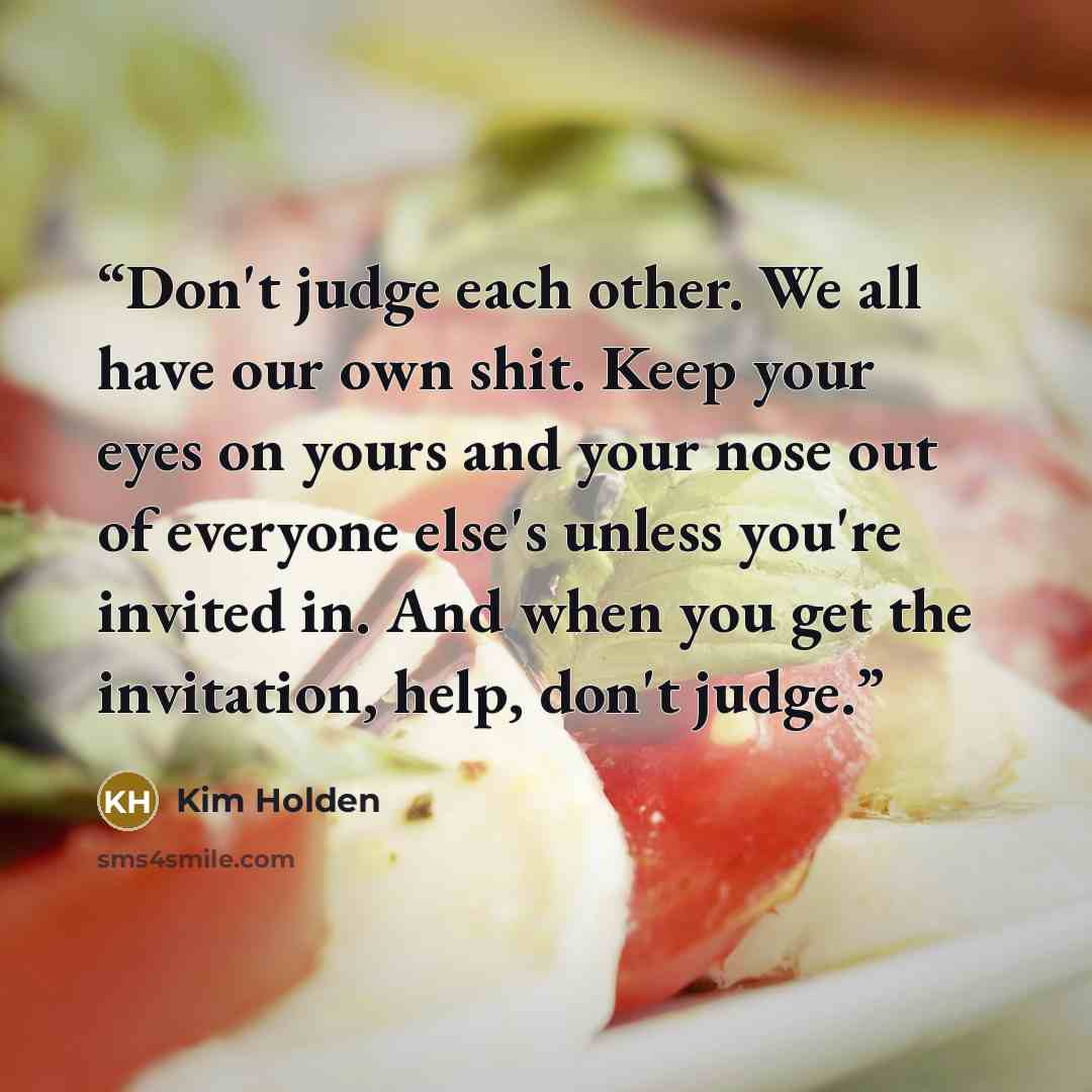 “Don't judge each other. We all have our own shit. Keep your eyes on yours and your nose out of everyone else's unless you're invited in. And when you get the invitation, help, don't judge.” quote by Kim Holden