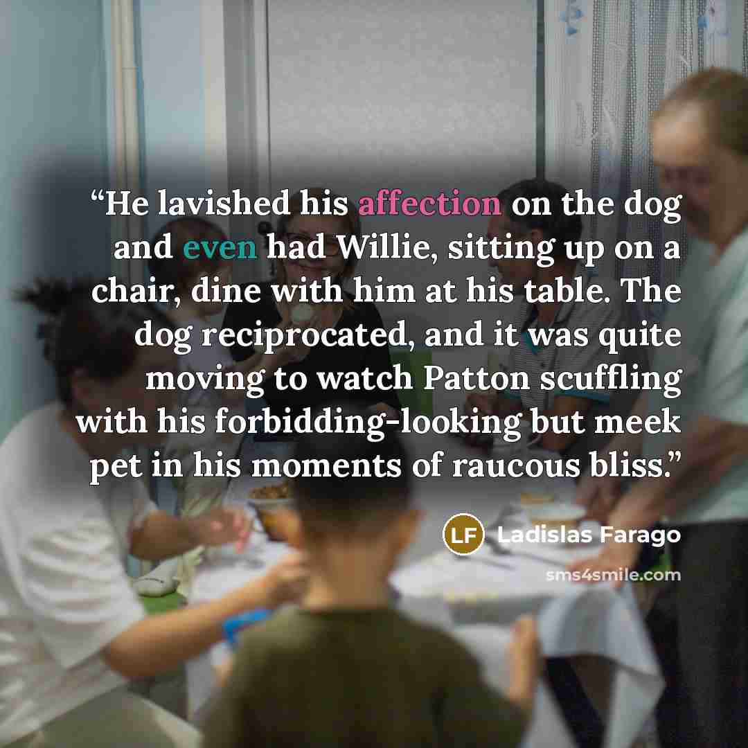 “He lavished his affection on the dog and even had Willie, sitting up on a chair, dine with him at his table. The dog reciprocated, and it was quite moving to watch Patton scuffling with his forbidding-looking but meek pet in his moments of raucous bliss.” quote by Ladislas Farago