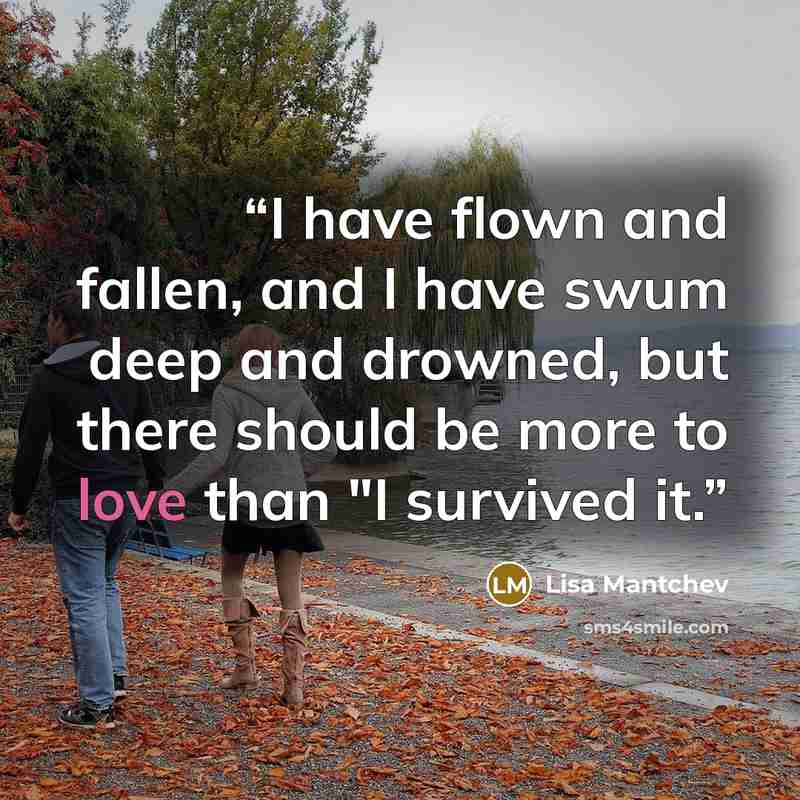 “I have flown and fallen, and I have swum deep and drowned, but there should be more to love than "I survived it.” quote by Lisa Mantchev