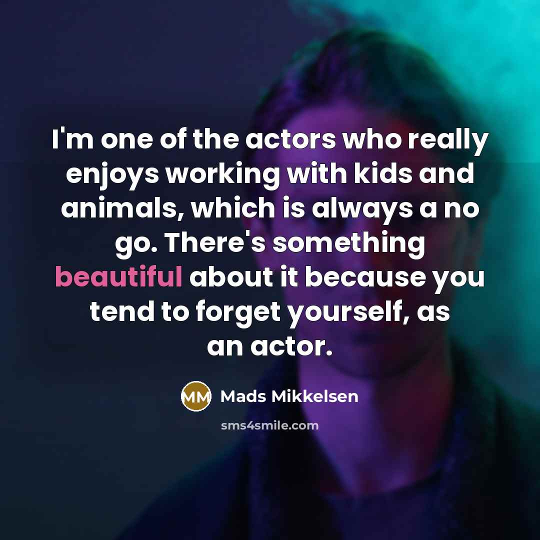 “I'm one of the actors who really enjoys working with kids and animals, which is always a no go. There's something beautiful about it because you tend to forget yourself, as an actor.” quote by Mads Mikkelsen