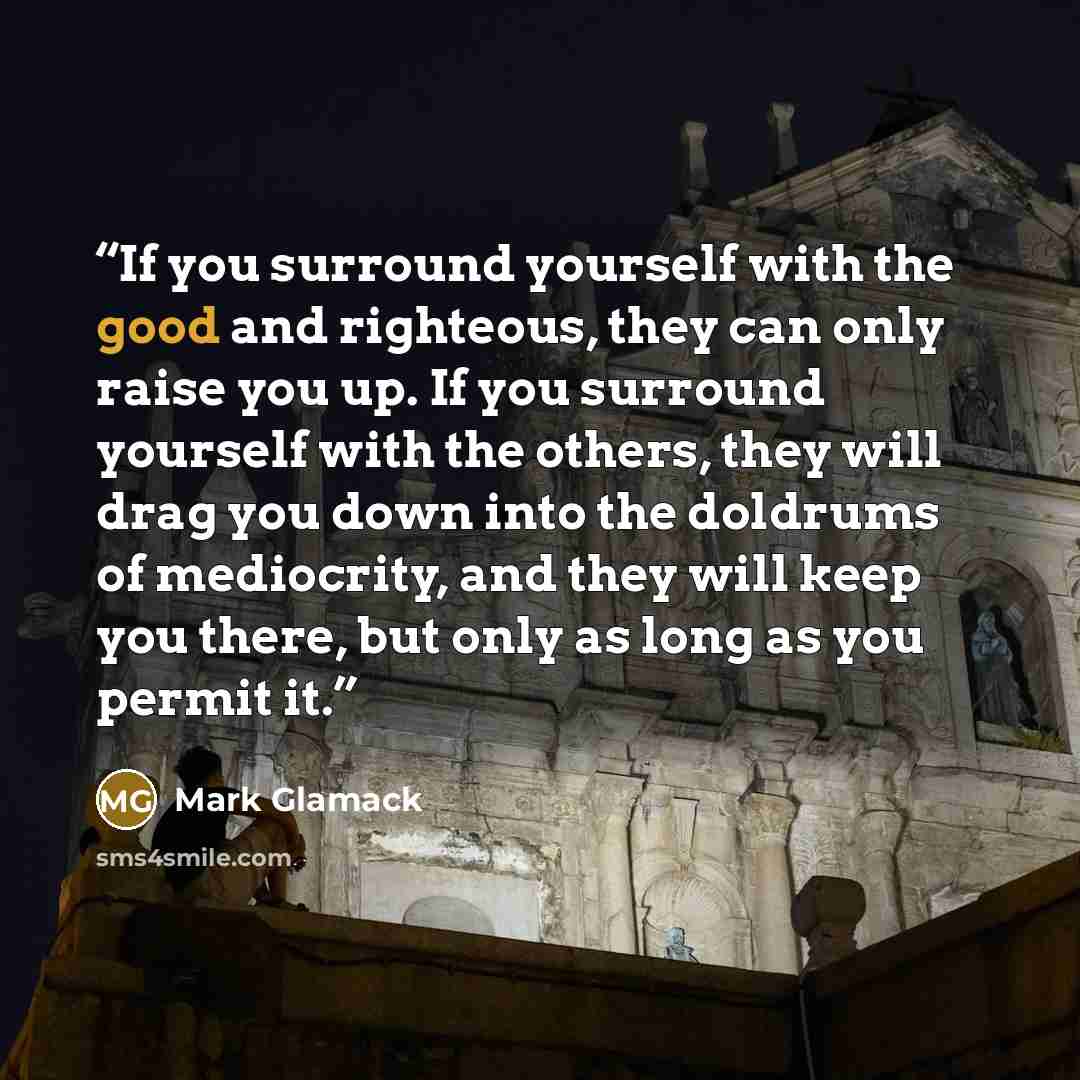 “If you surround yourself with the good and righteous, they can only raise you up. If you surround yourself with the others, they will drag you down into the doldrums of mediocrity, and they will keep you there, but only as long as you permit it.” quote by Mark Glamack