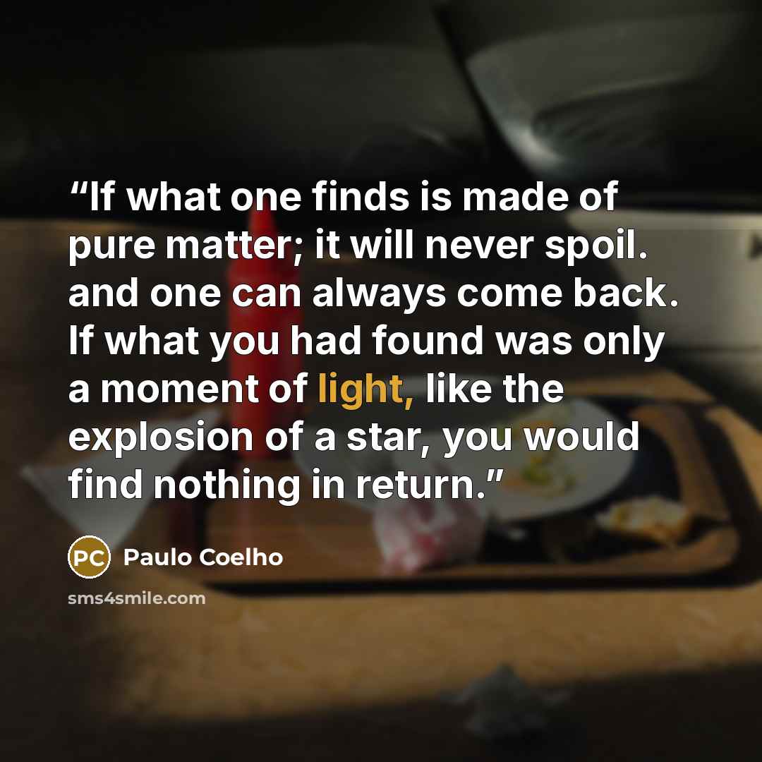 “If what one finds is made of pure matter; it will never spoil. and one can always come back. If what you had found was only a moment of light, like the explosion of a star, you would find nothing in return.” quote by Paulo Coelho