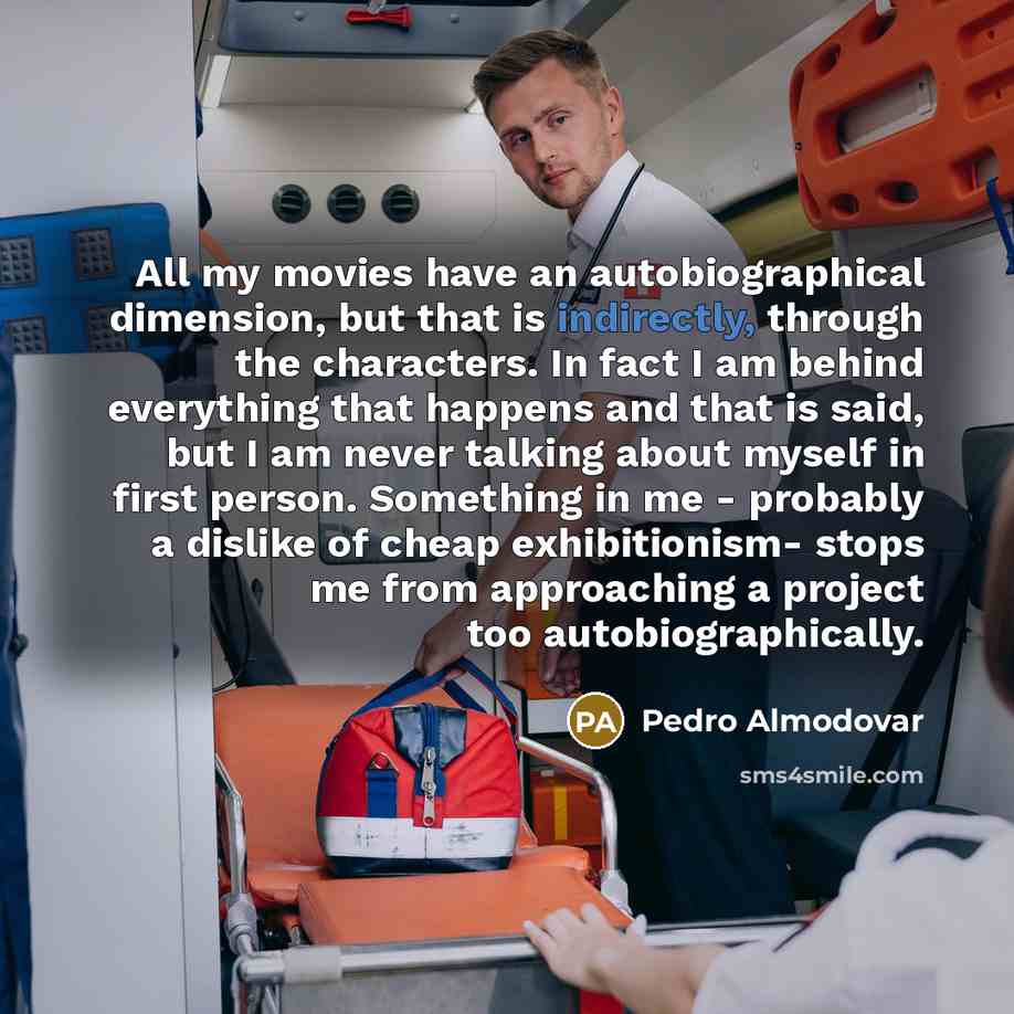 “All my movies have an autobiographical dimension, but that is indirectly, through the characters. In fact I am behind everything that happens and that is said, but I am never talking about myself in first person. Something in me - probably a dislike of cheap exhibitionism- stops me from…” quote by Pedro Almodovar