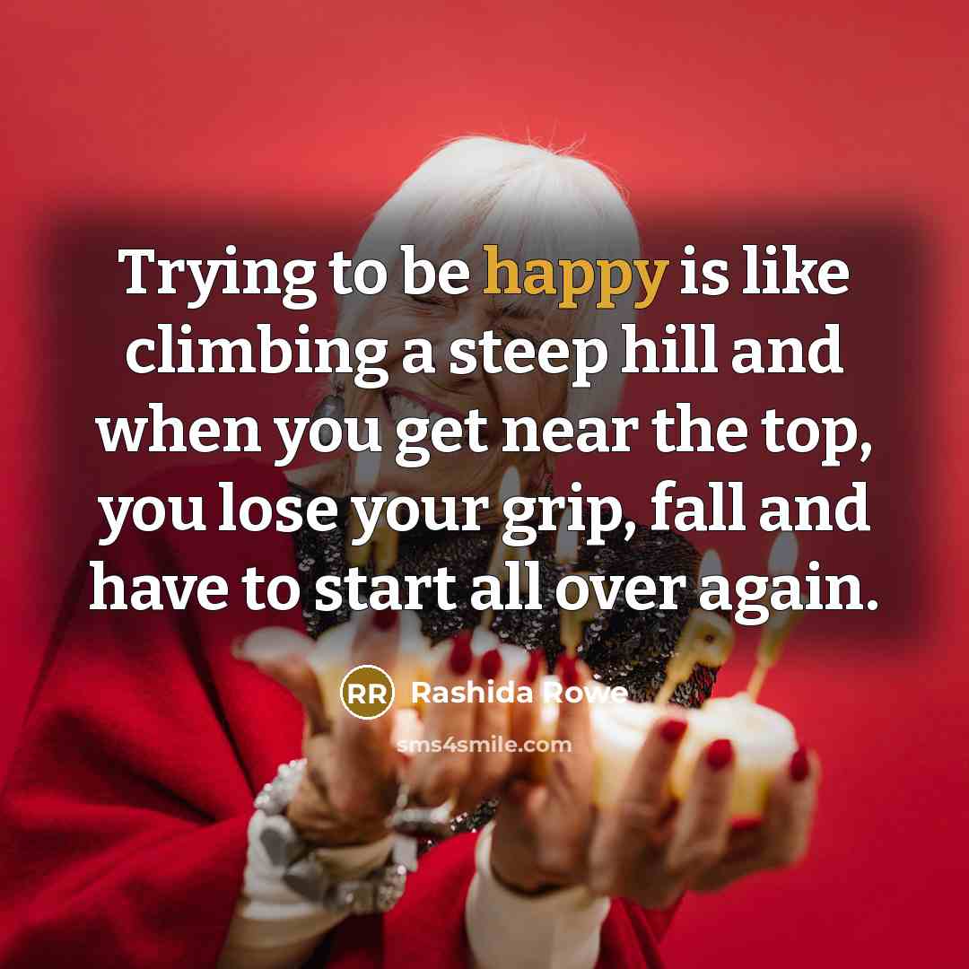 “Trying to be happy is like climbing a steep hill and when you get near the top, you lose your grip, fall and have to start all over again.” quote by Rashida Rowe