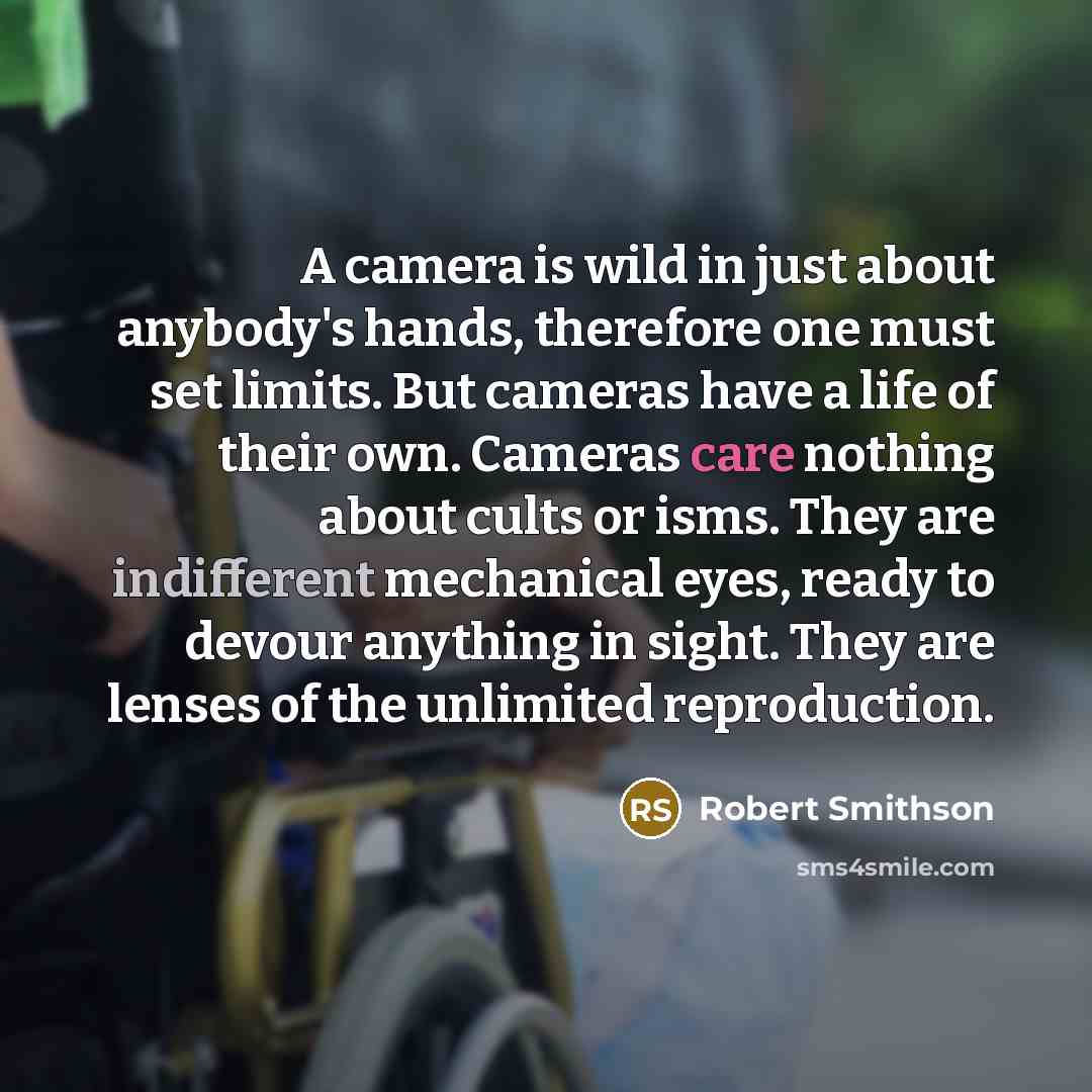 “A camera is wild in just about anybody's hands, therefore one must set limits. But cameras have a life of their own. Cameras care nothing about cults or isms. They are indifferent mechanical eyes, ready to devour anything in sight. They are lenses of the unlimited reproduction.” quote by Robert Smithson