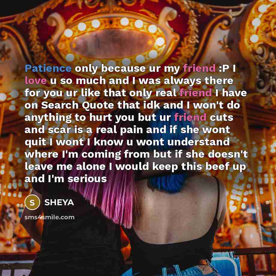 “Patience only because ur my friend :P I love u so much and I was always there for you ur like that only real friend I have on Search Quote that idk and I won't do anything to hurt you but ur friend cuts and scar is a real pain and if she wont quit I wont I know u wont understand where I'm coming…” quote by SHEYA