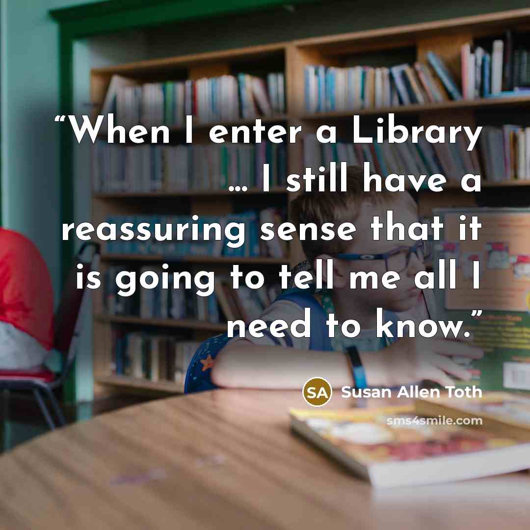“When I enter a Library ... I still have a reassuring sense that it is going to tell me all I need to know.” quote by Susan Allen Toth