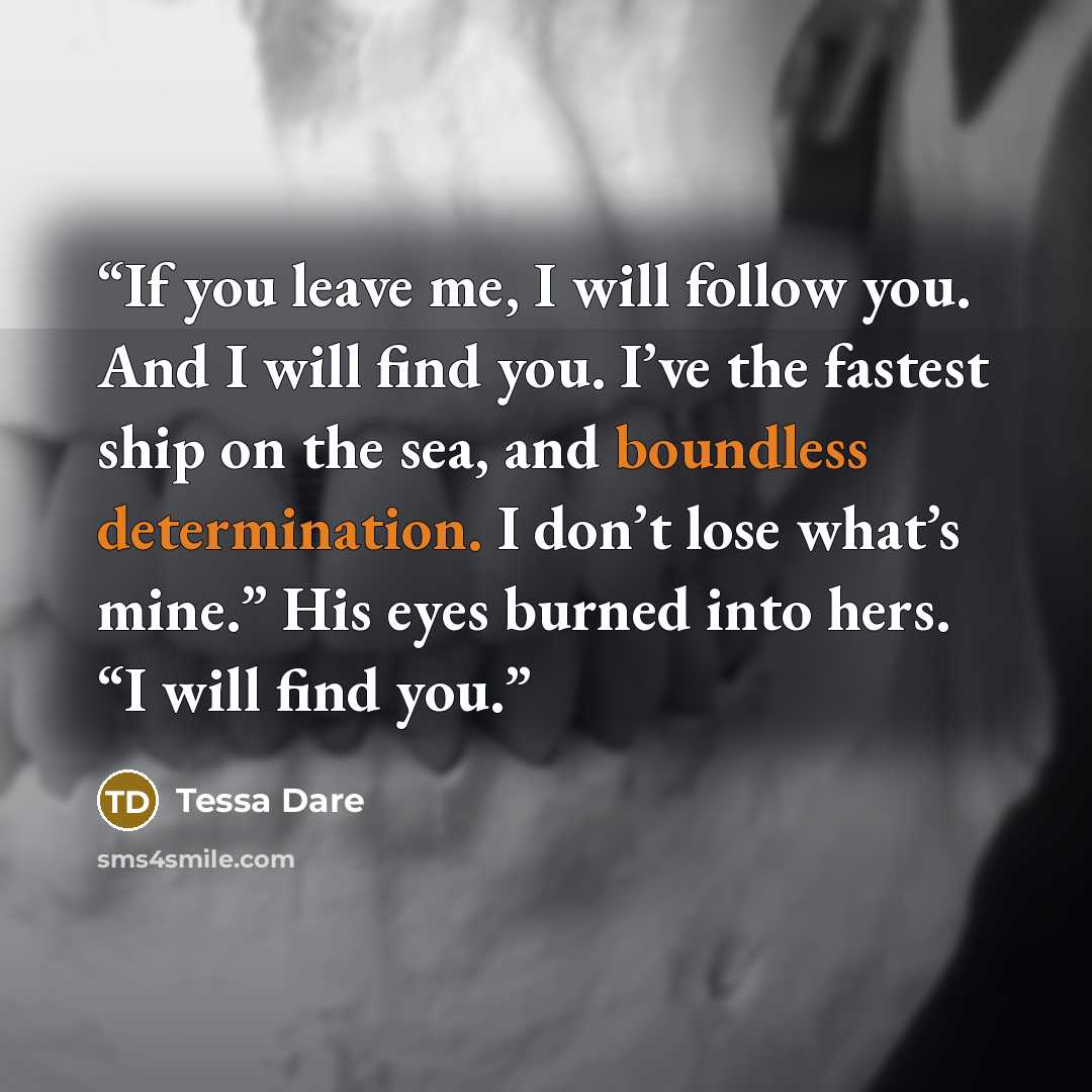 “If you leave me, I will follow you. And I will find you. I’ve the fastest ship on the sea, and boundless determination. I don’t lose what’s mine.” His eyes burned into hers. “I will find you.” quote by Tessa Dare