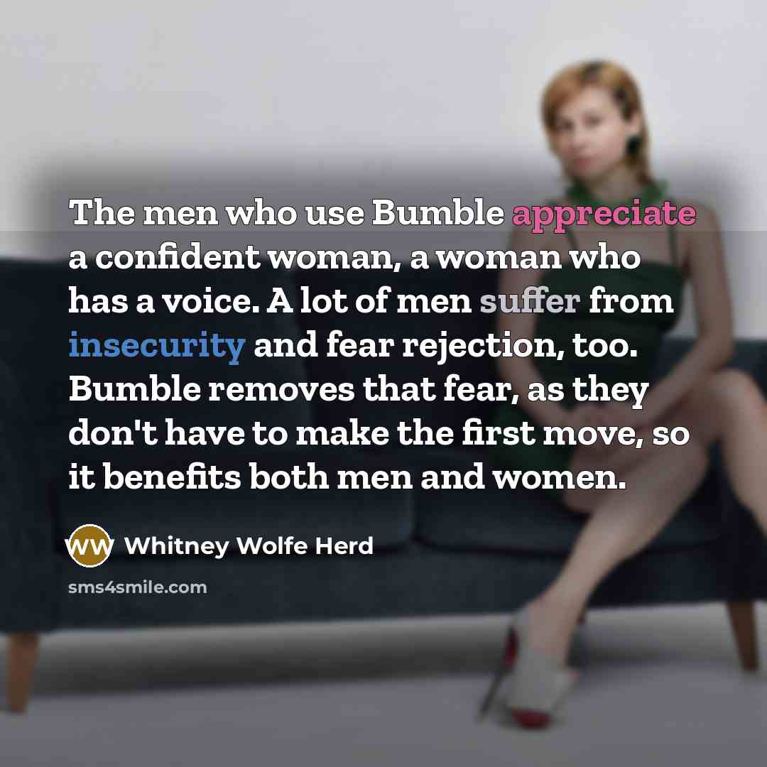 “The men who use Bumble appreciate a confident woman, a woman who has a voice. A lot of men suffer from insecurity and fear rejection, too. Bumble removes that fear, as they don't have to make the first move, so it benefits both men and women.” quote by Whitney Wolfe Herd