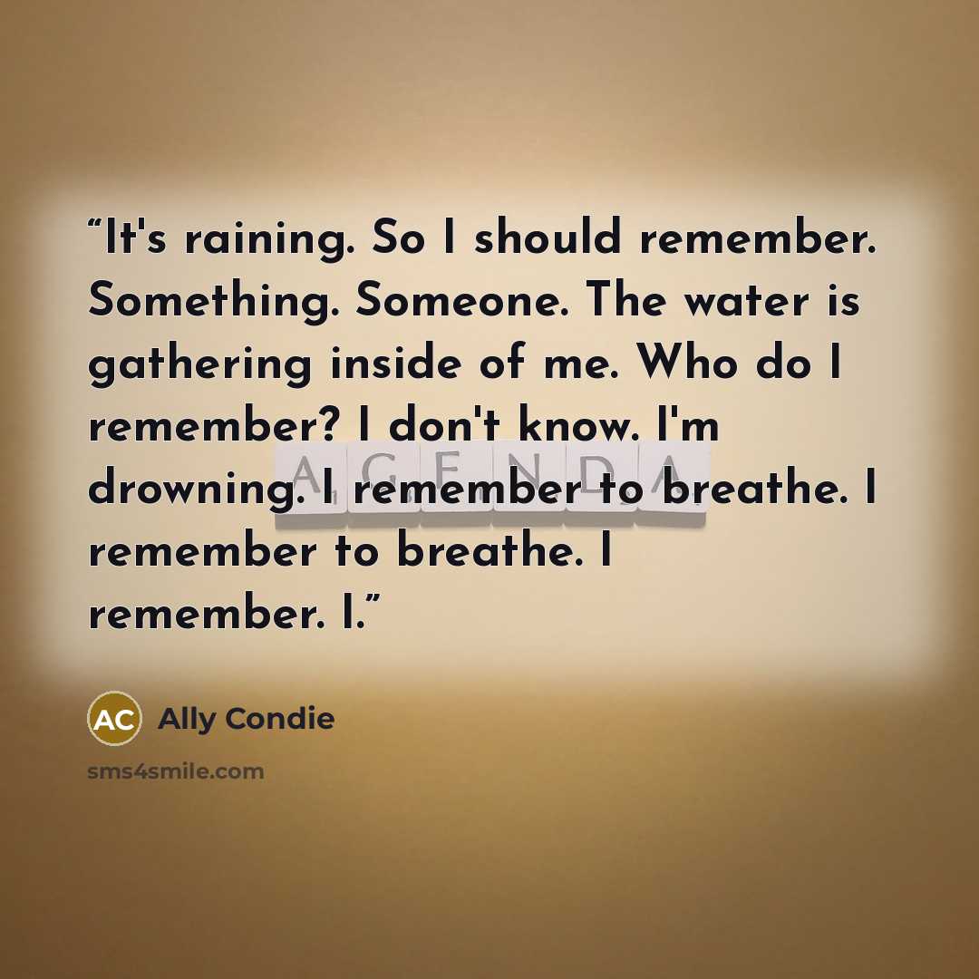 “It's raining. So I should remember. Something. Someone. The water is gathering inside of me. Who do I remember? I don't know. I'm drowning. I remember to breathe. I remember to breathe. I remember. I.” quote by Ally Condie
