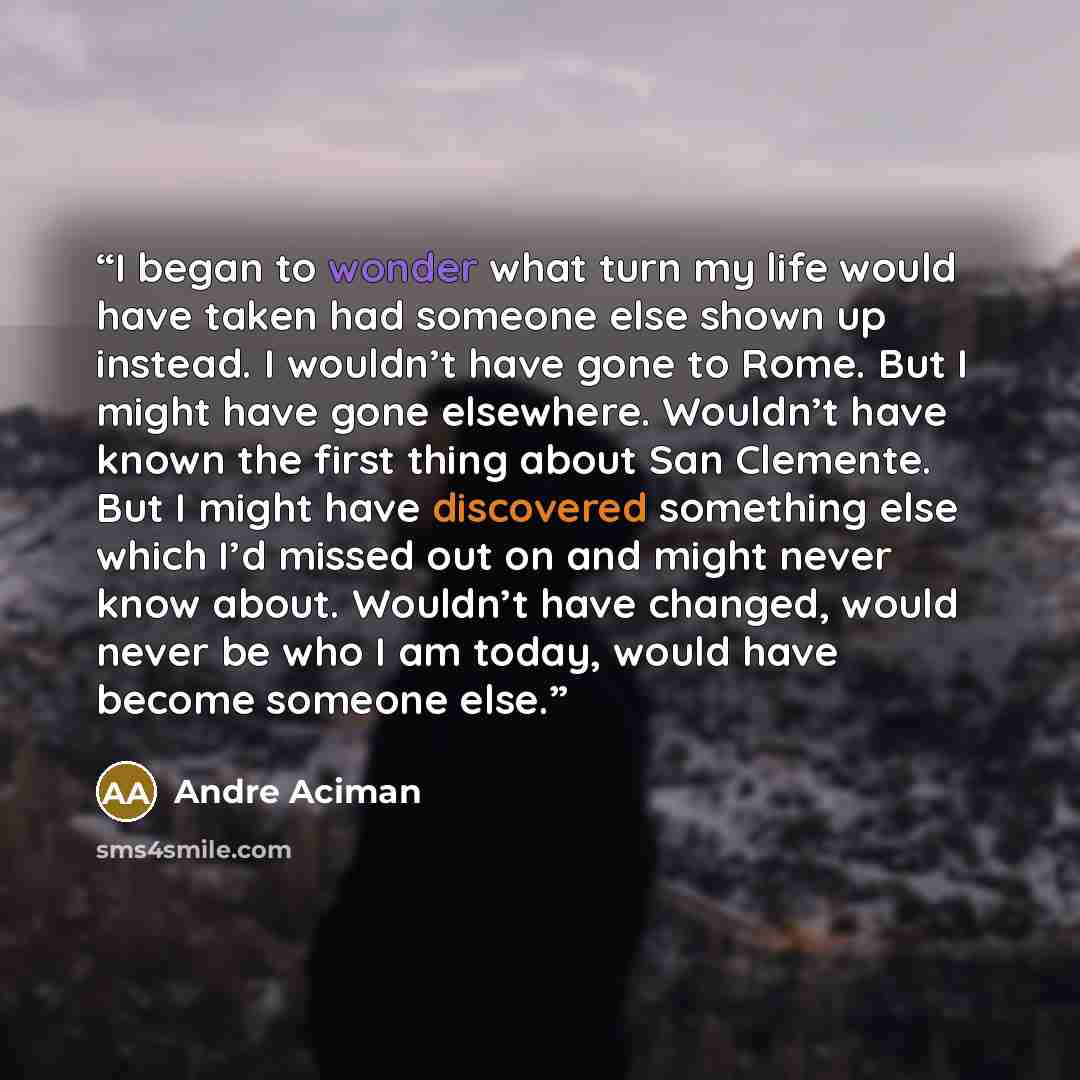 “I began to wonder what turn my life would have taken had someone else shown up instead. I wouldn’t have gone to Rome. But I might have gone elsewhere. Wouldn’t have known the first thing about San Clemente. But I might have discovered something else which I’d missed out on and might never know…” quote by André Aciman