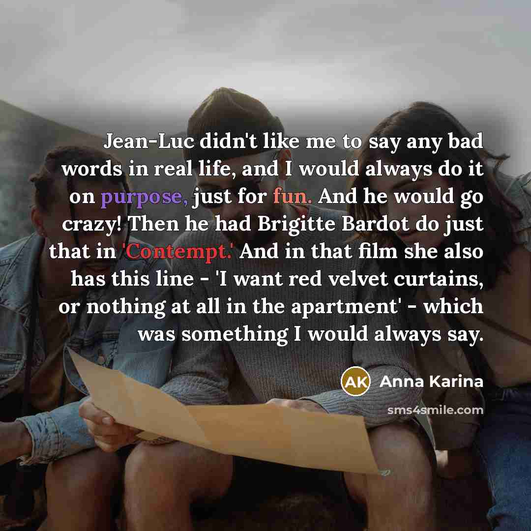 “Jean-Luc didn't like me to say any bad words in real life, and I would always do it on purpose, just for fun. And he would go crazy! Then he had Brigitte Bardot do just that in 'Contempt.' And in that film she also has this line - 'I want red velvet curtains, or nothing at all in the apartment'…” quote by Anna Karina