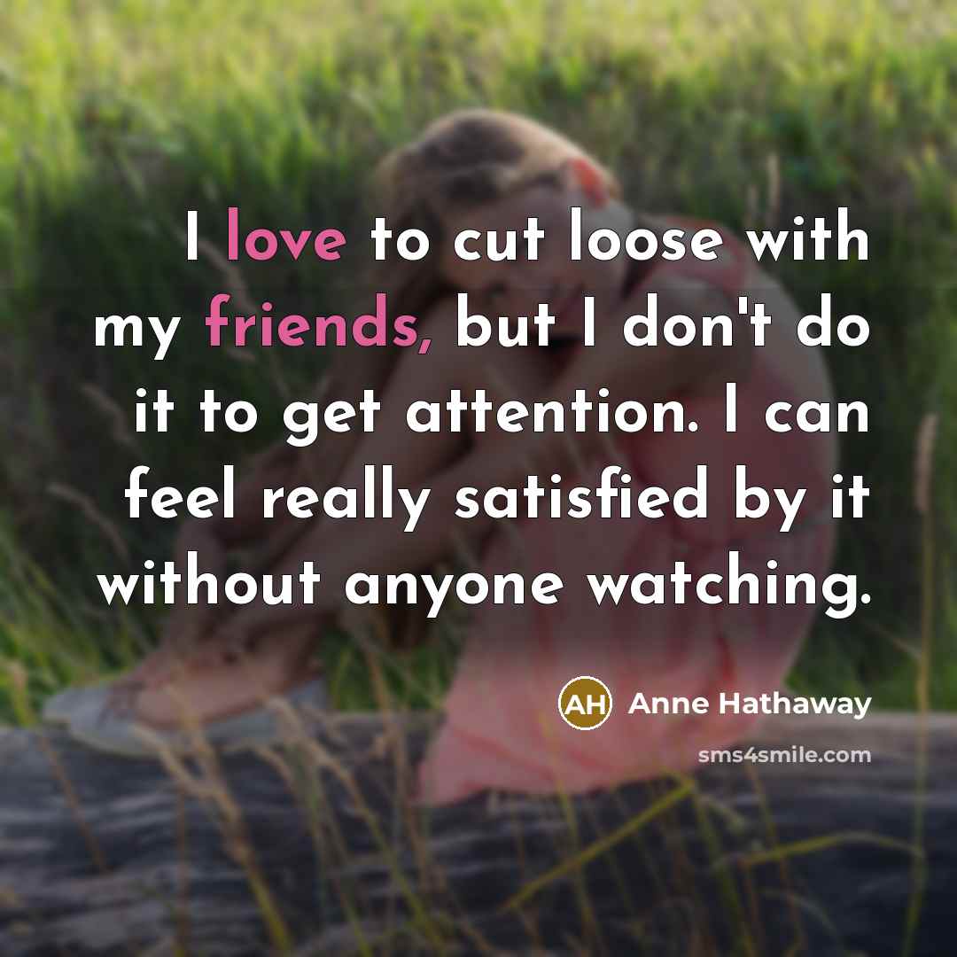 “I love to cut loose with my friends, but I don't do it to get attention. I can feel really satisfied by it without anyone watching.” quote by Anne Hathaway