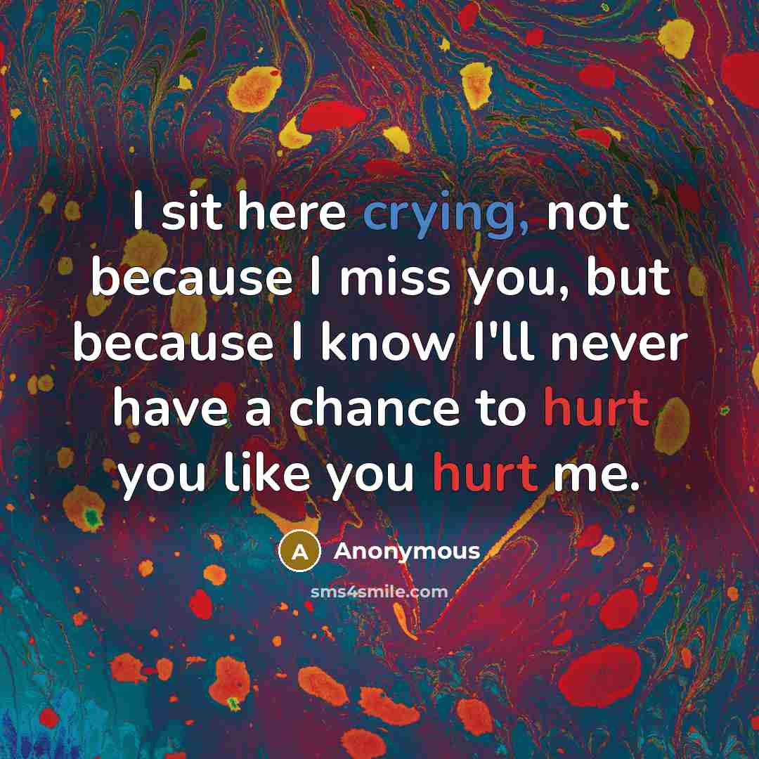 “I sit here crying, not because I miss you, but because I know I'll never have a chance to hurt you like you hurt me.” quote by Anonymous