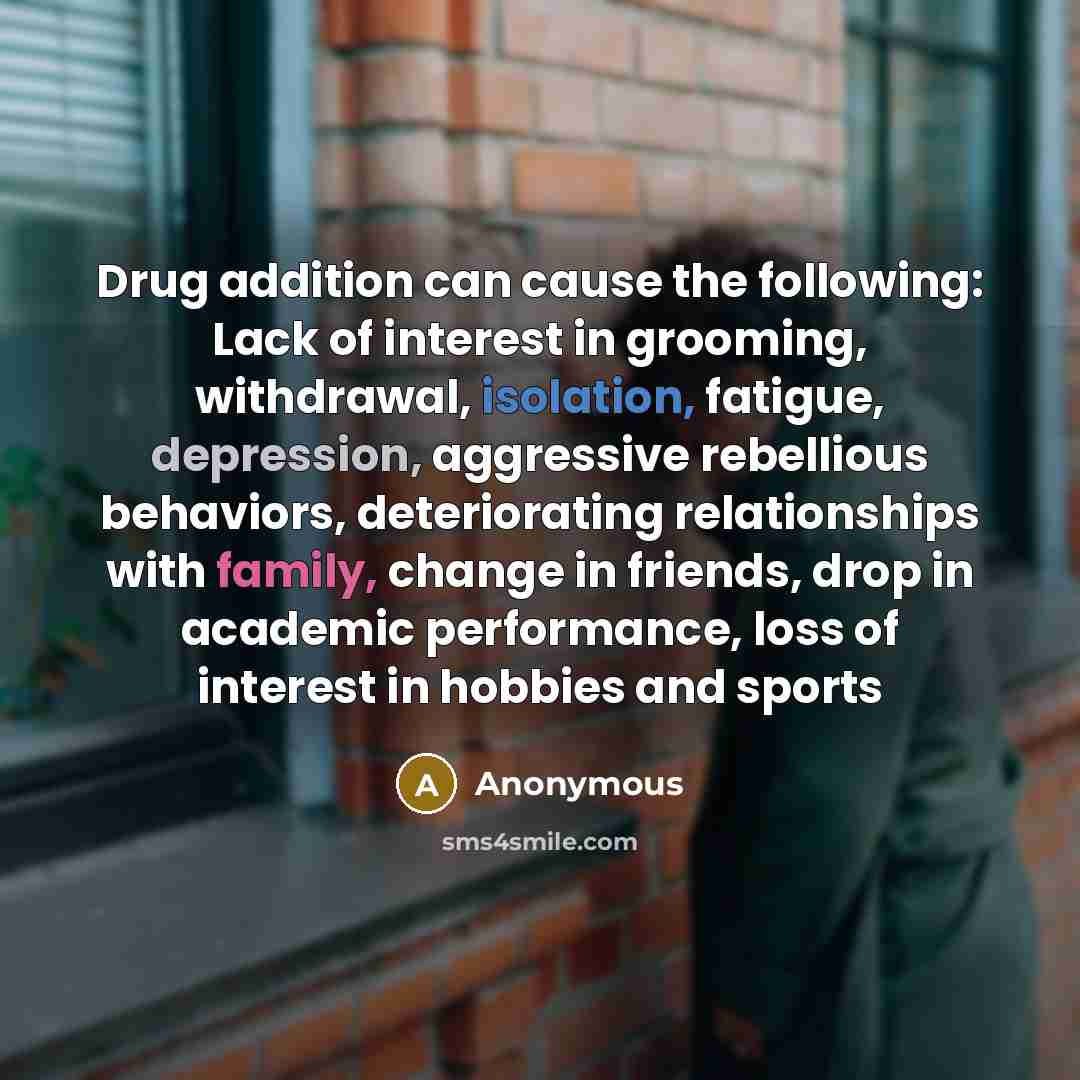 “Drug addition can cause the following: Lack of interest in grooming, withdrawal, isolation, fatigue, depression, aggressive rebellious behaviors, deteriorating relationships with family, change in friends, drop in academic performance, loss of interest in hobbies and sports” quote by Anonymous