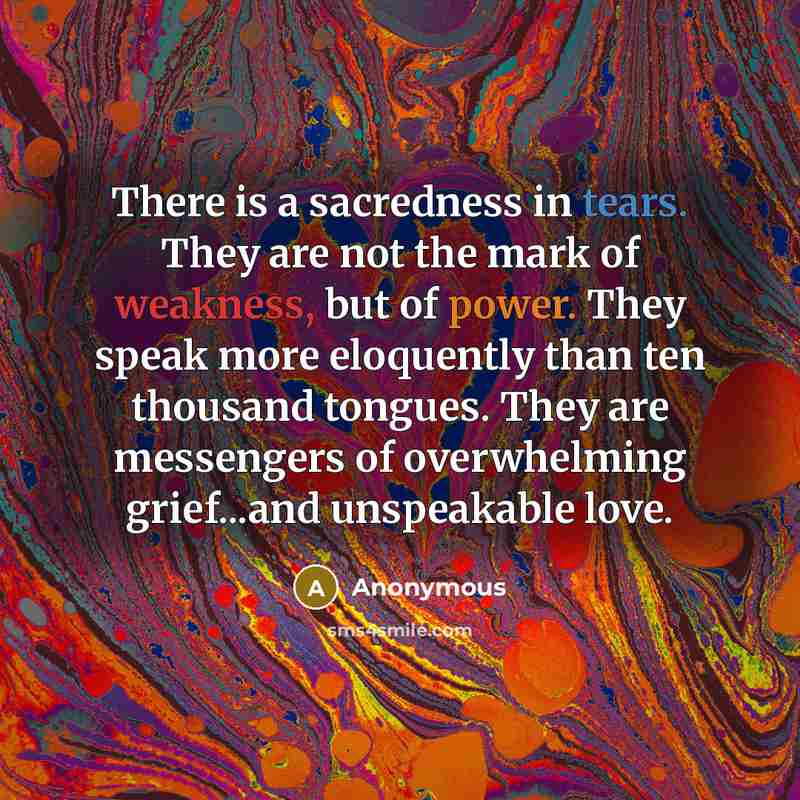 “There is a sacredness in tears. They are not the mark of weakness, but of power. They speak more eloquently than ten thousand tongues. They are messengers of overwhelming grief...and unspeakable love.” quote by Anonymous
