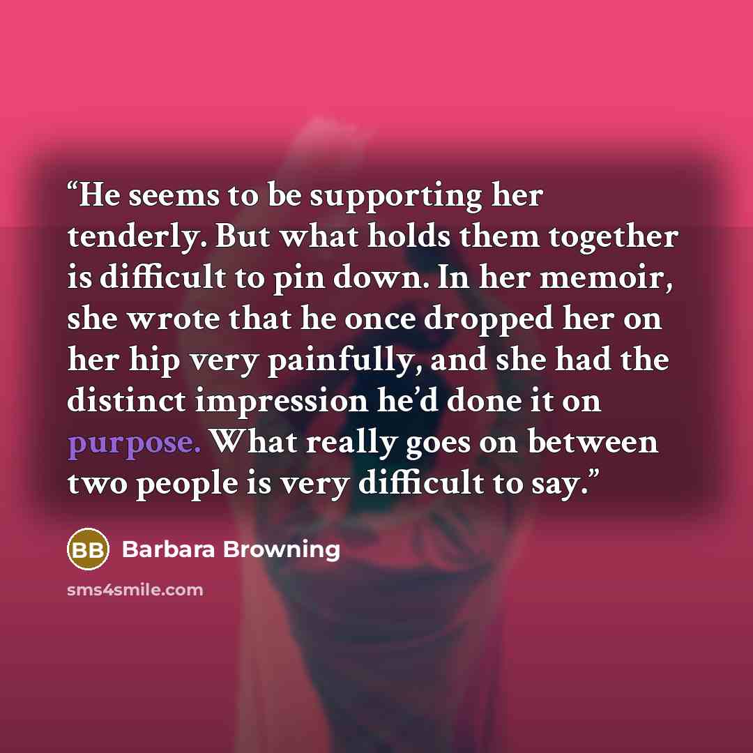 “He seems to be supporting her tenderly. But what holds them together is difficult to pin down. In her memoir, she wrote that he once dropped her on her hip very painfully, and she had the distinct impression he’d done it on purpose. What really goes on between two people is very difficult to say.” quote by Barbara Browning