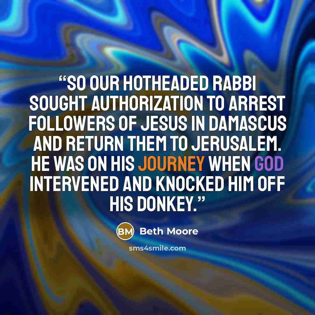 “So our hotheaded rabbi sought authorization to arrest followers of Jesus in Damascus and return them to Jerusalem. He was on his journey when God intervened and knocked him off his donkey.” quote by Beth Moore