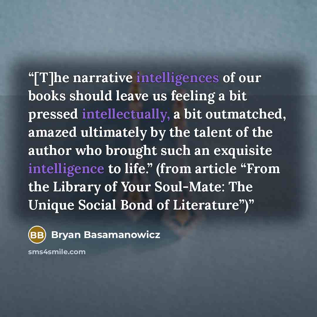 “[T]he narrative intelligences of our books should leave us feeling a bit pressed intellectually, a bit outmatched, amazed ultimately by the talent of the author who brought such an exquisite intelligence to life.” (from article “From the Library of Your Soul-Mate: The Unique Social Bond of…” quote by Bryan Basamanowicz