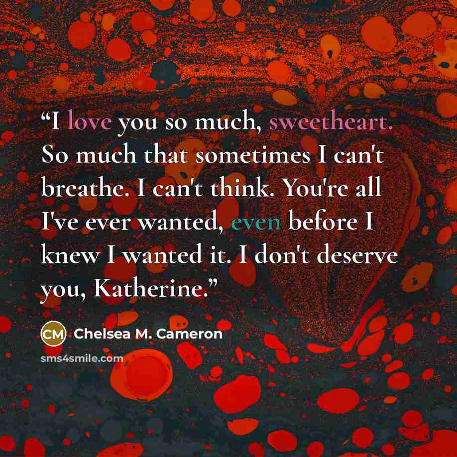 “I love you so much, sweetheart. So much that sometimes I can't breathe. I can't think. You're all I've ever wanted, even before I knew I wanted it. I don't deserve you, Katherine.” quote by Chelsea M. Cameron