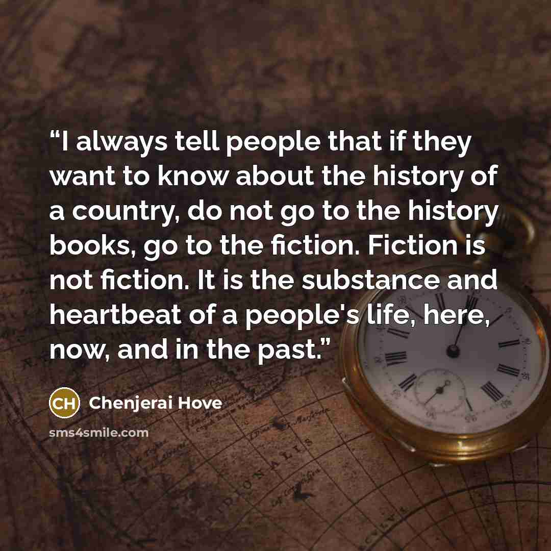 “I always tell people that if they want to know about the history of a country, do not go to the history books, go to the fiction. Fiction is not fiction. It is the substance and heartbeat of a people's life, here, now, and in the past.” quote by Chenjerai Hove