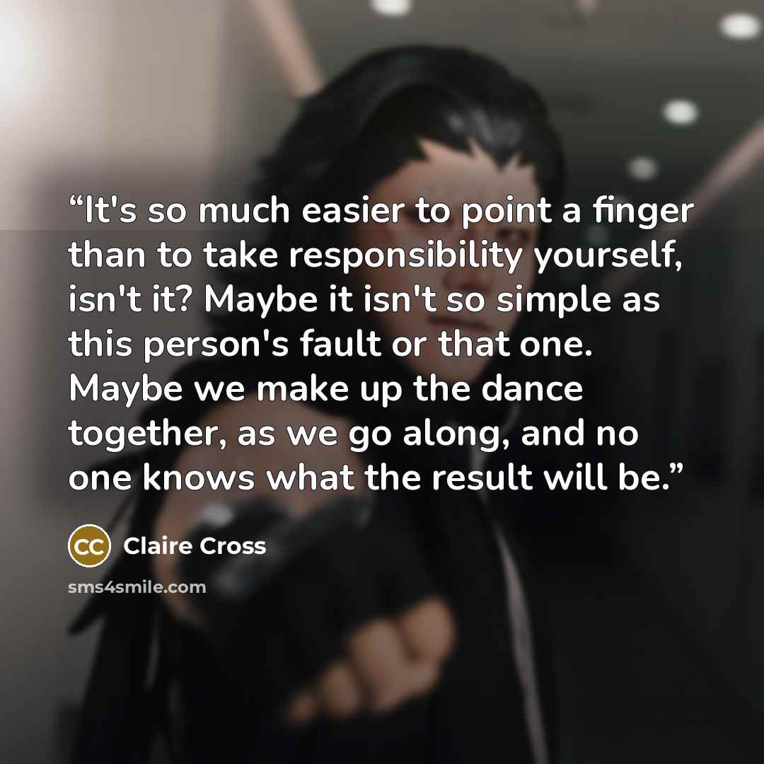 “It's so much easier to point a finger than to take responsibility yourself, isn't it? Maybe it isn't so simple as this person's fault or that one. Maybe we make up the dance together, as we go along, and no one knows what the result will be.” quote by Claire Cross
