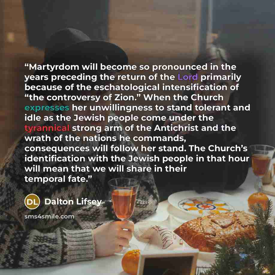 “Martyrdom will become so pronounced in the years preceding the return of the Lord primarily because of the eschatological intensification of “the controversy of Zion.” When the Church expresses her unwillingness to stand tolerant and idle as the Jewish people come under the tyrannical strong arm…” quote by Dalton Lifsey