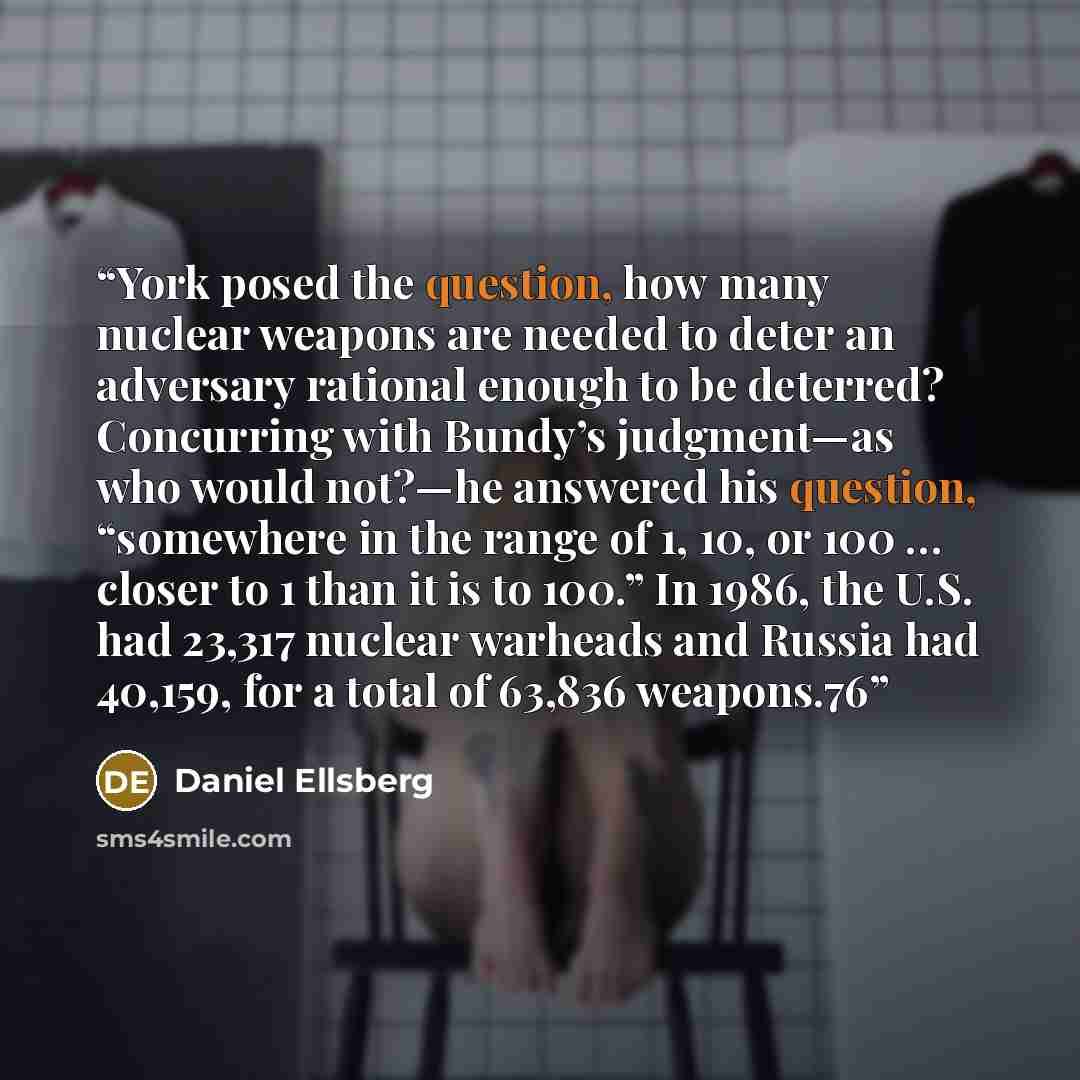 “York posed the question, how many nuclear weapons are needed to deter an adversary rational enough to be deterred? Concurring with Bundy’s judgment—as who would not?—he answered his question, “somewhere in the range of 1, 10, or 100 … closer to 1 than it is to 100.” In 1986, the U.S. had 23,317…” quote by Daniel Ellsberg