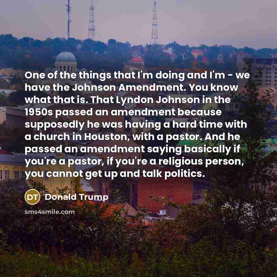 “One of the things that I'm doing and I'm - we have the Johnson Amendment. You know what that is. That Lyndon Johnson in the 1950s passed an amendment because supposedly he was having a hard time with a church in Houston, with a pastor. And he passed an amendment saying basically if you're a…” quote by Donald Trump