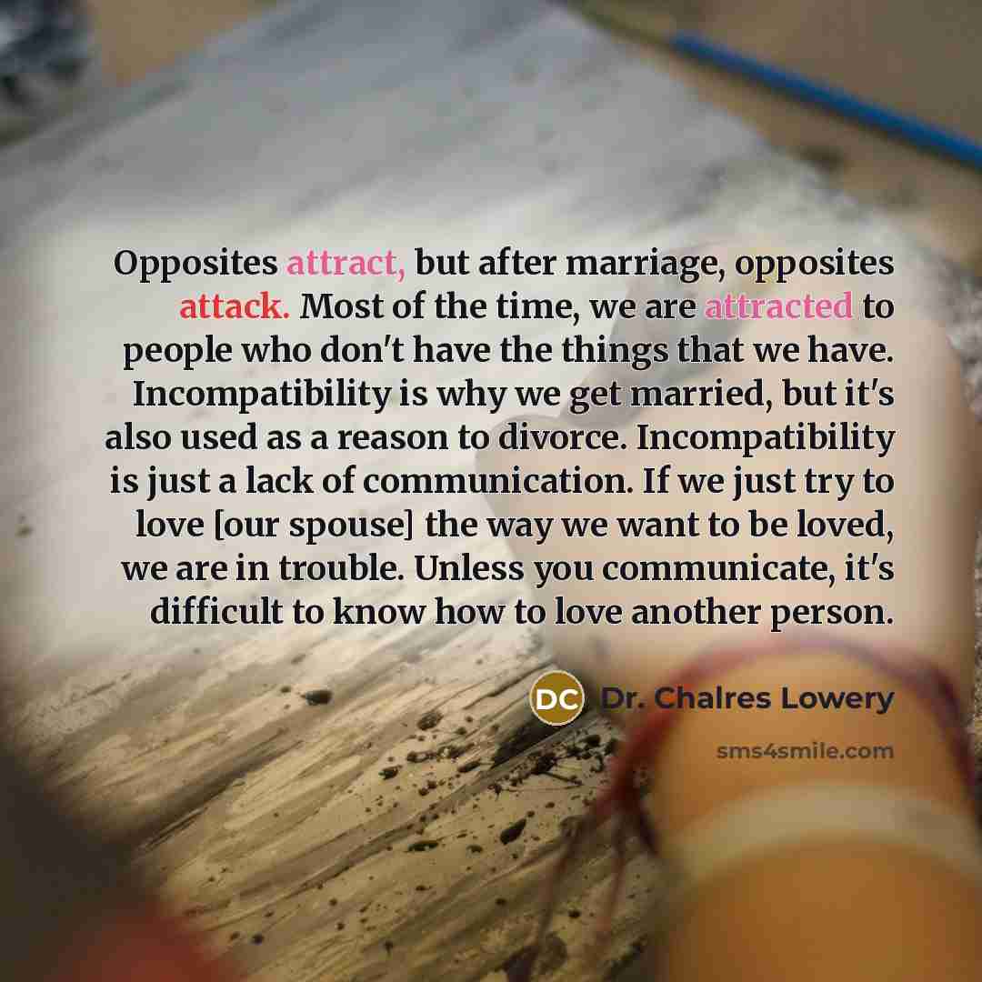 “Opposites attract, but after marriage, opposites attack. Most of the time, we are attracted to people who don't have the things that we have. Incompatibility is why we get married, but it's also used as a reason to divorce. Incompatibility is just a lack of communication. If we just try to love…” quote by Dr. Chalres Lowery