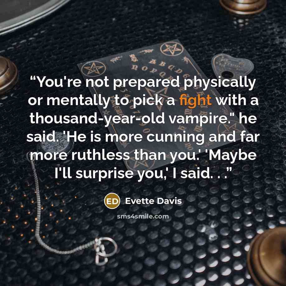“You're not prepared physically or mentally to pick a fight with a thousand-year-old vampire." he said. 'He is more cunning and far more ruthless than you.' 'Maybe I'll surprise you,' I said. . .” quote by Evette Davis